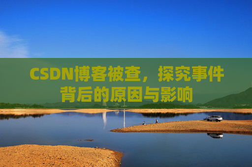 CSDN博客被查，探究事件背后的原因与影响
